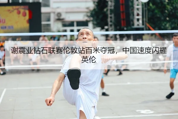 谢震业钻石联赛伦敦站百米夺冠，中国速度闪耀英伦
