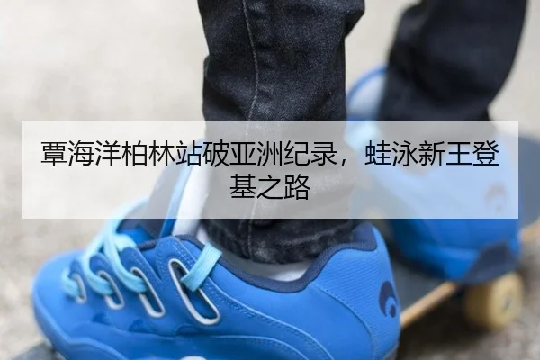 覃海洋柏林站破亚洲纪录，蛙泳新王登基之路