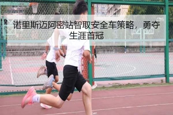 诺里斯迈阿密站智取安全车策略，勇夺生涯首冠