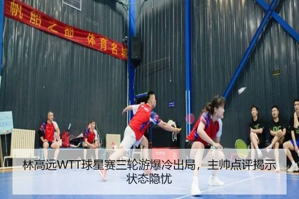 林高远WTT球星赛三轮游爆冷出局，主帅点评揭示状态隐忧