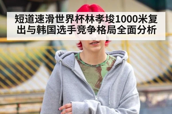短道速滑世界杯林孝埈1000米复出与韩国选手竞争格局全面分析