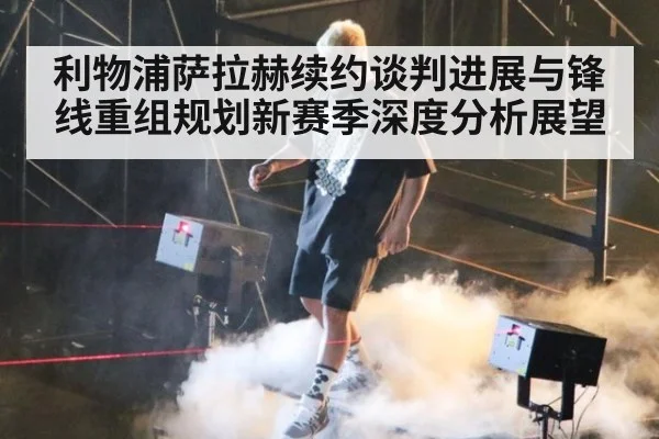 利物浦萨拉赫续约谈判进展与锋线重组规划新赛季深度分析展望