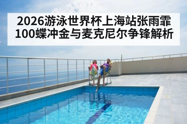 2026游泳世界杯上海站张雨霏100蝶冲金与麦克尼尔争锋解析